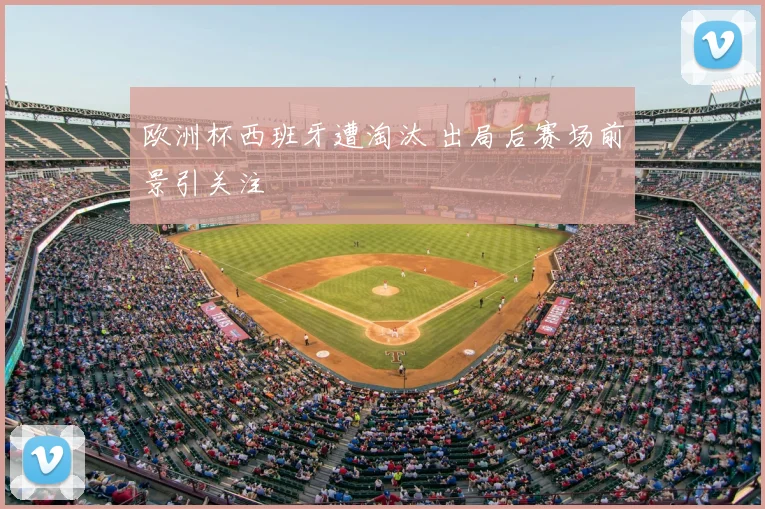 欧洲杯西班牙遭淘汰 出局后赛场前景引关注