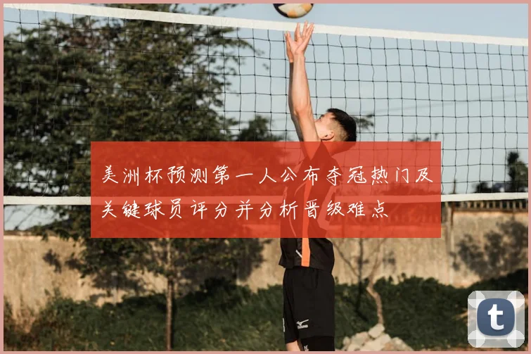 美洲杯预测第一人公布夺冠热门及关键球员评分并分析晋级难点