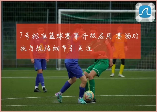 7号标准篮球赛事升级启用 赛场对抗与规格细节引关注
