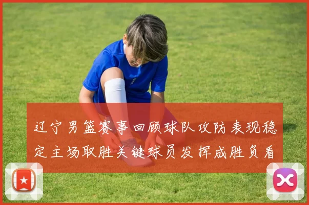 辽宁男篮赛事回顾球队攻防表现稳定主场取胜关键球员发挥成胜负看点