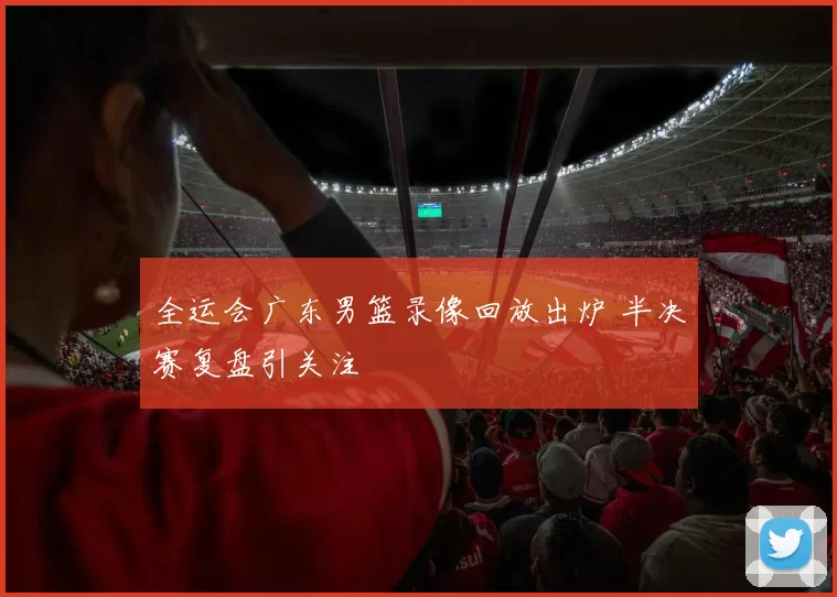 全运会广东男篮录像回放出炉 半决赛复盘引关注