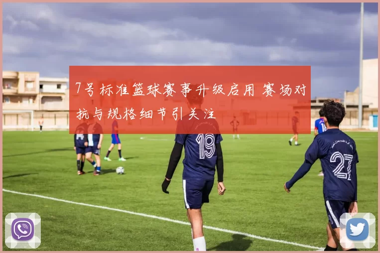 7号标准篮球赛事升级启用 赛场对抗与规格细节引关注