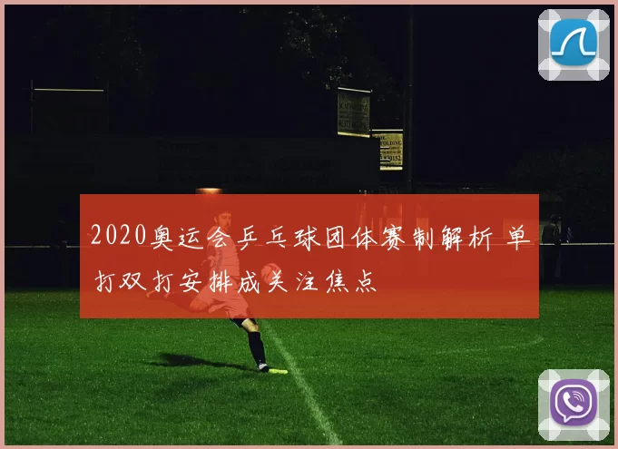 2020奥运会乒乓球团体赛制解析 单打双打安排成关注焦点