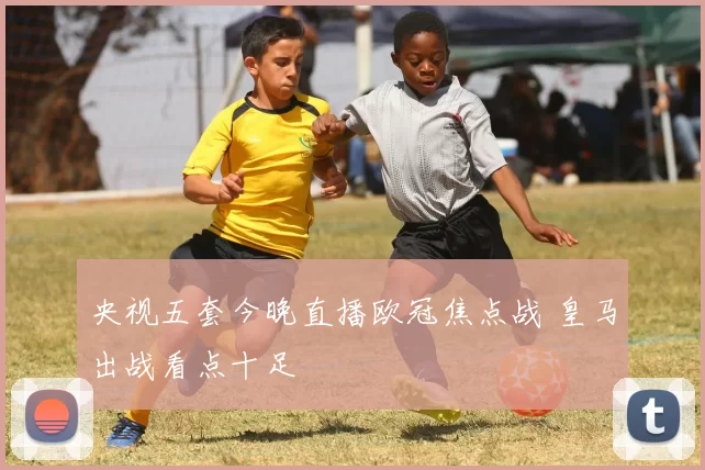 央视五套今晚直播欧冠焦点战 皇马出战看点十足