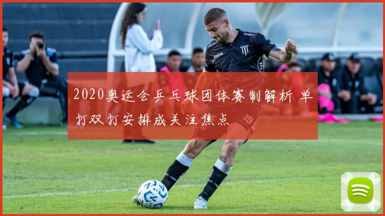 2020奥运会乒乓球团体赛制解析 单打双打安排成关注焦点