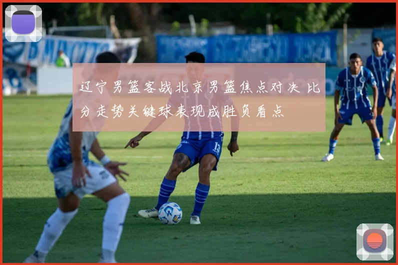 辽宁男篮客战北京男篮焦点对决 比分走势关键球表现成胜负看点