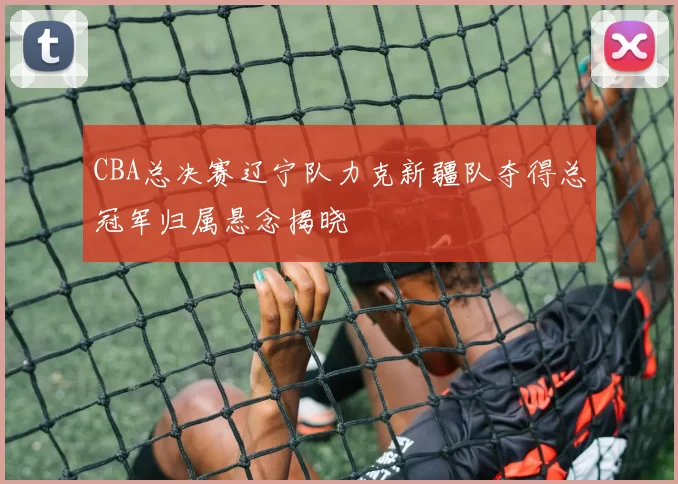 CBA总决赛辽宁队力克新疆队夺得总冠军归属悬念揭晓