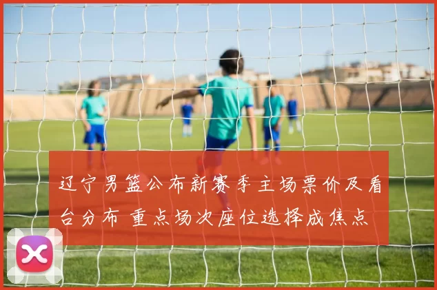 辽宁男篮公布新赛季主场票价及看台分布 重点场次座位选择成焦点