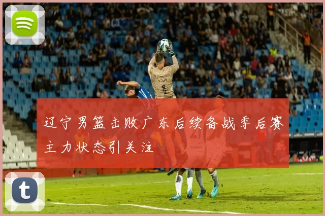 辽宁男篮击败广东后续备战季后赛主力状态引关注