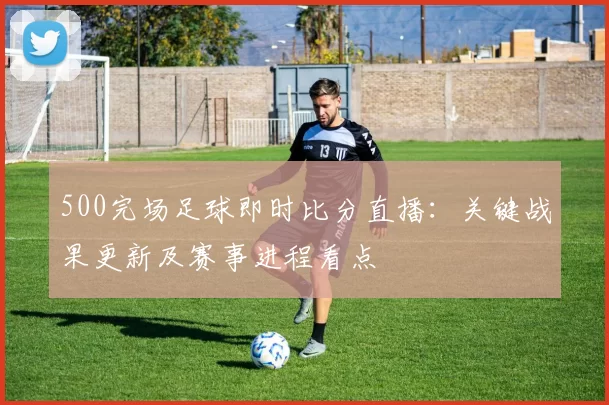 500完场足球即时比分直播：关键战果更新及赛事进程看点