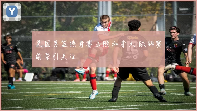 美国男篮热身赛击败加拿大 欧锦赛前景引关注