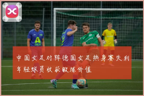 中国女足对阵德国女足热身赛失利年轻球员收获锻炼价值