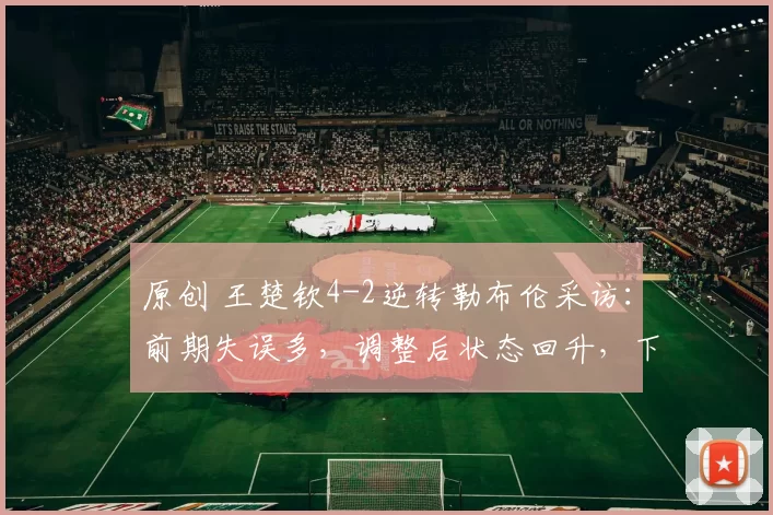 原创 王楚钦4-2逆转勒布伦采访：前期失误多，调整后状态回升，下一轮全力以赴