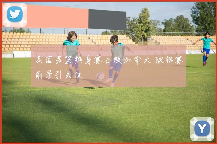 美国男篮热身赛击败加拿大 欧锦赛前景引关注