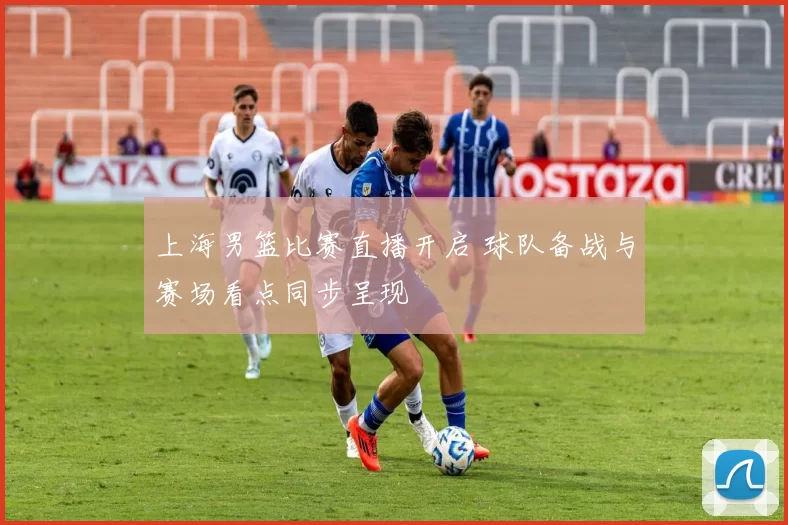 上海男篮比赛直播开启 球队备战与赛场看点同步呈现