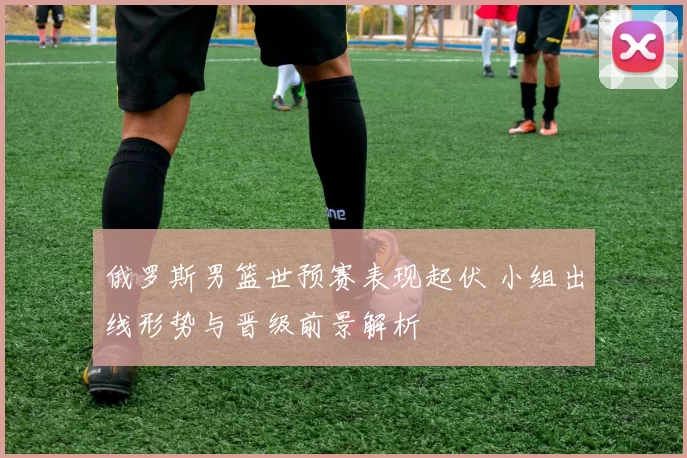 俄罗斯男篮世预赛表现起伏 小组出线形势与晋级前景解析