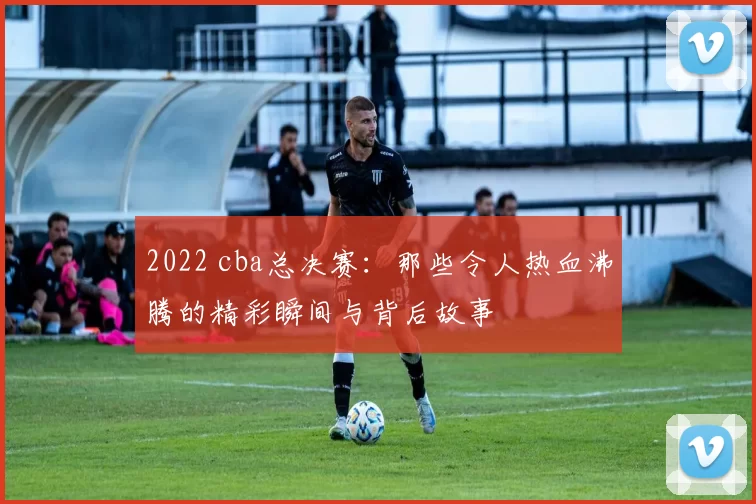 2022 cba总决赛:那些令人热血沸腾的精彩瞬间与背后故事