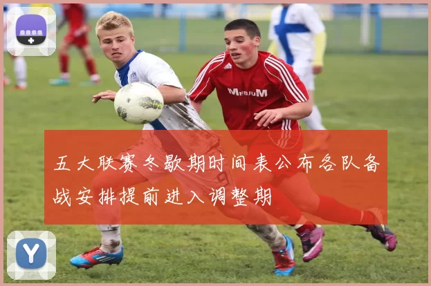 五大联赛冬歇期时间表公布各队备战安排提前进入调整期