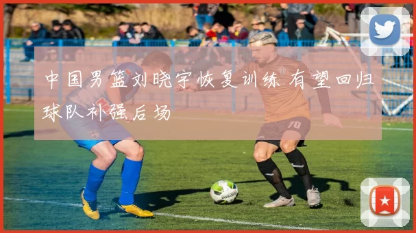 中国男篮刘晓宇恢复训练 有望回归球队补强后场