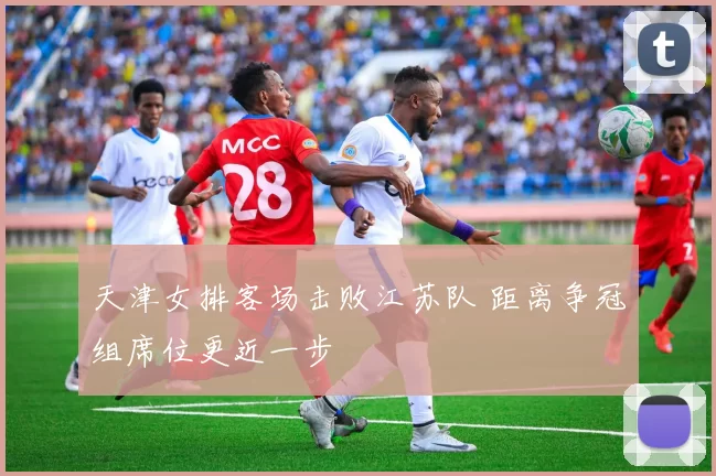 天津女排客场击败江苏队 距离争冠组席位更近一步