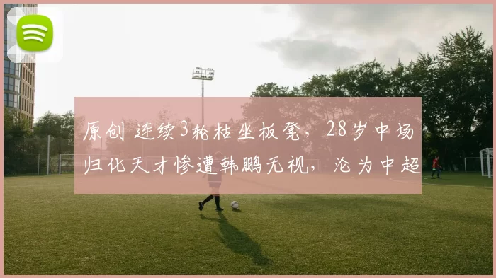 原创 连续3轮枯坐板凳，28岁中场归化天才惨遭韩鹏无视，沦为中超摆设