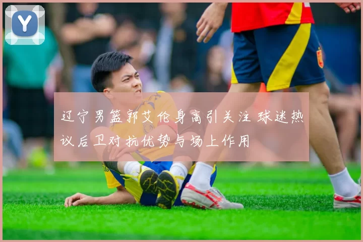 辽宁男篮郭艾伦身高引关注 球迷热议后卫对抗优势与场上作用