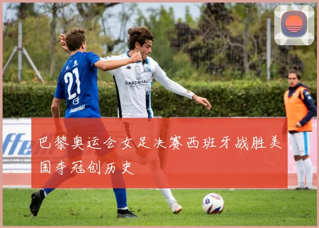 巴黎奥运会女足决赛西班牙战胜美国夺冠创历史
