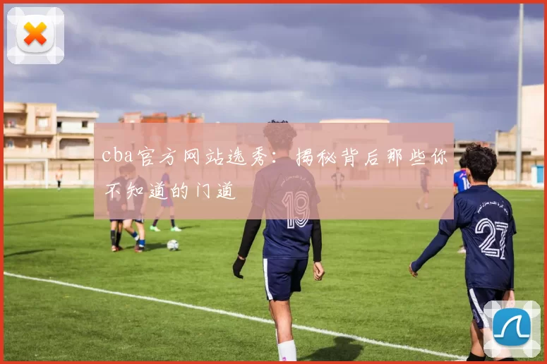 cba官方网站选秀：揭秘背后那些你不知道的门道