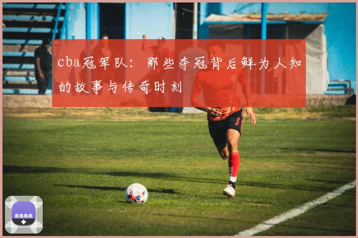cba冠军队:那些夺冠背后鲜为人知的故事与传奇时刻