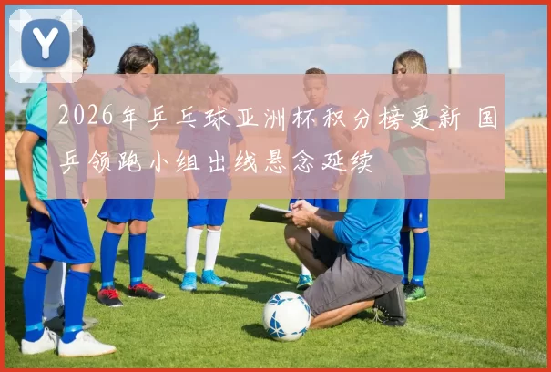 2026年乒乓球亚洲杯积分榜更新 国乒领跑小组出线悬念延续