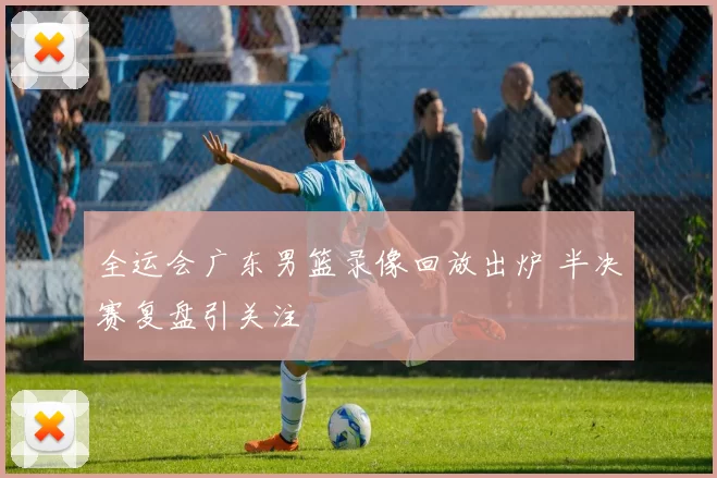 全运会广东男篮录像回放出炉 半决赛复盘引关注