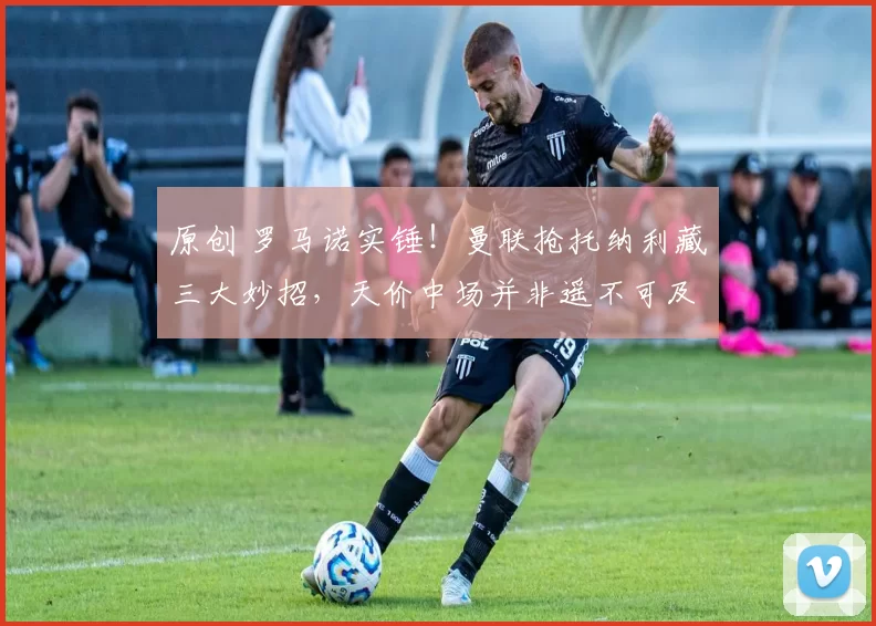 原创 罗马诺实锤！曼联抢托纳利藏三大妙招，天价中场并非遥不可及