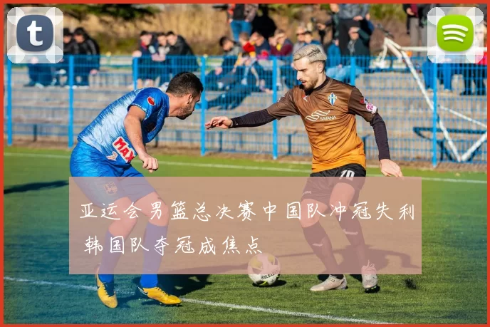 亚运会男篮总决赛中国队冲冠失利 韩国队夺冠成焦点