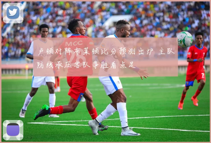 卢顿对阵布莱顿比分预测出炉 主队防线承压客队争胜看点足