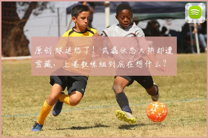 原创 球迷怒了！武磊状态火热却遭雪藏，上港教练组到底在想什么？