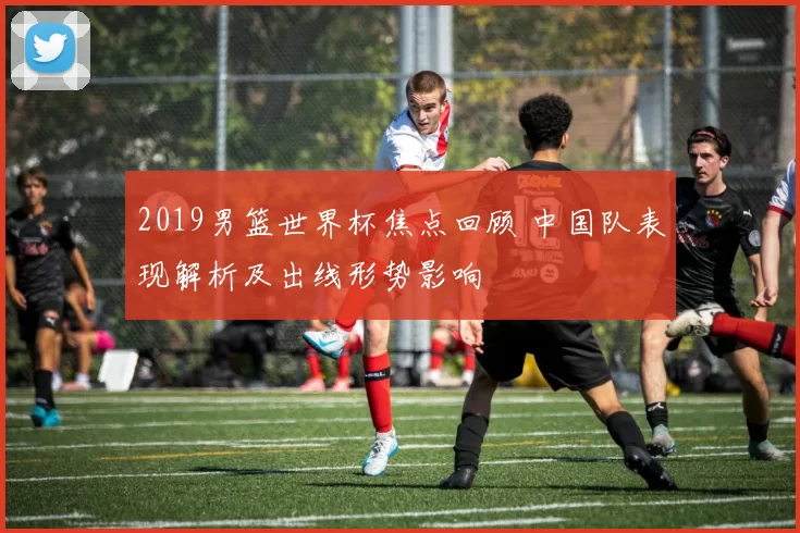 2019男篮世界杯焦点回顾 中国队表现解析及出线形势影响