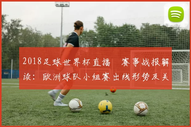 2018足球世界杯直播網赛事战报解读：欧洲球队小组赛出线形势及关键对决看点