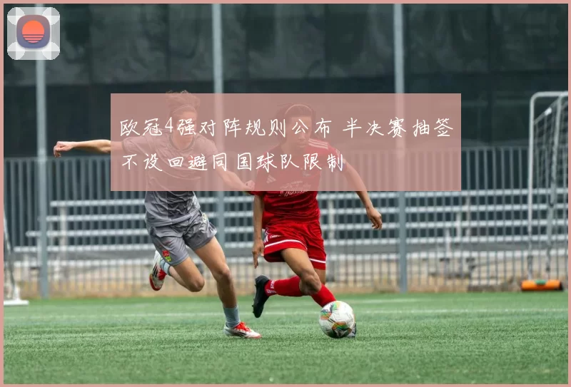 欧冠4强对阵规则公布 半决赛抽签不设回避同国球队限制