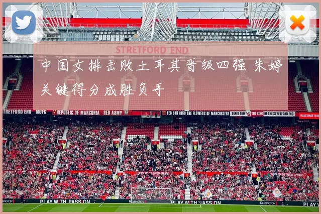 中国女排击败土耳其晋级四强 朱婷关键得分成胜负手