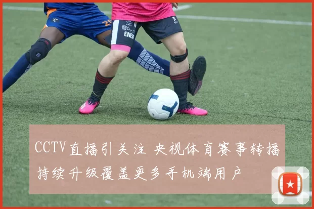 CCTV直播引关注 央视体育赛事转播持续升级覆盖更多手机端用户