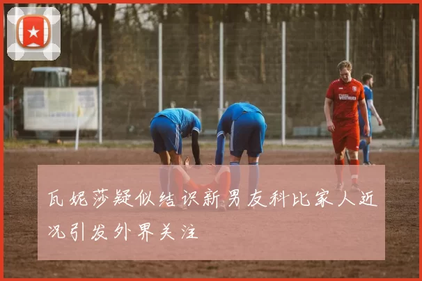 瓦妮莎疑似结识新男友科比家人近况引发外界关注