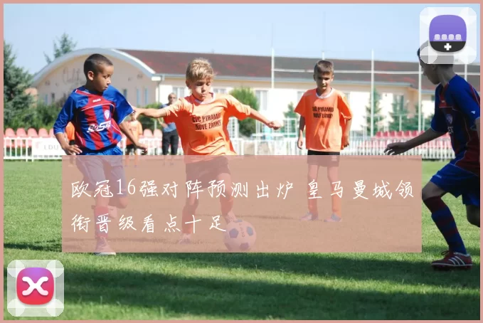 欧冠16强对阵预测出炉 皇马曼城领衔晋级看点十足