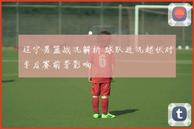 辽宁男篮战况解析 球队近况起伏对季后赛前景影响